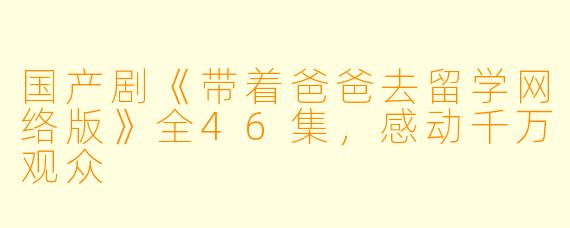 国产剧《带着爸爸去留学网络版》全46集，感动千万观众