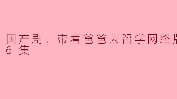 国产剧，带着爸爸去留学网络版，全46集