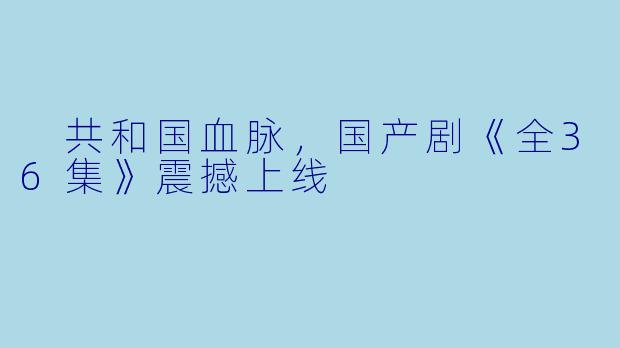  共和国血脉，国产剧《全36集》震撼上线