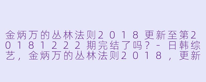 金炳万的丛林法则2018更新至第20181222期完结了吗？