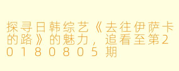 探寻日韩综艺《去往伊萨卡的路》的魅力，追看至第20180805期