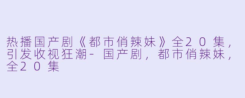 热播国产剧《都市俏辣妹》全20集，引发收视狂潮-国产剧，都市俏辣妹，全20集