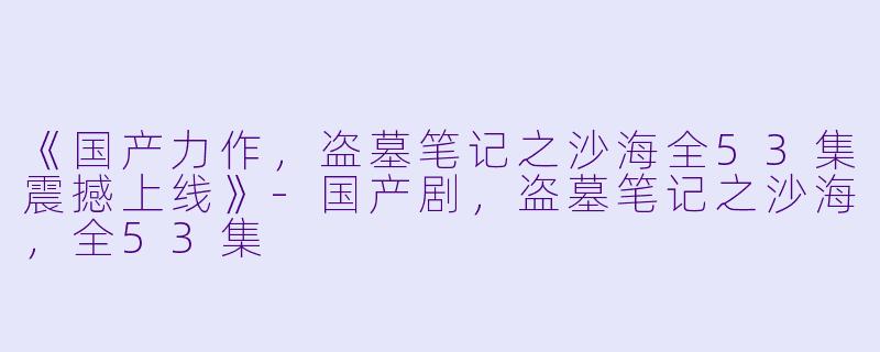 《国产力作，盗墓笔记之沙海全53集震撼上线》-国产剧，盗墓笔记之沙海，全53集