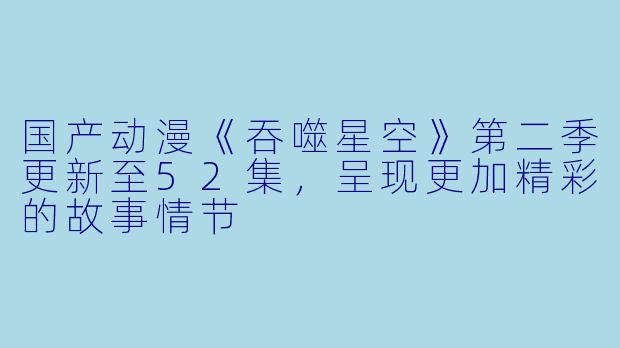 国产动漫《吞噬星空》第二季更新至52集，呈现更加精彩的故事情节