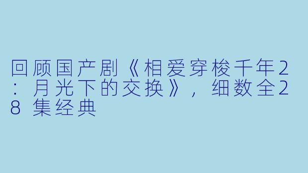 回顾国产剧《相爱穿梭千年2：月光下的交换》，细数全28集经典