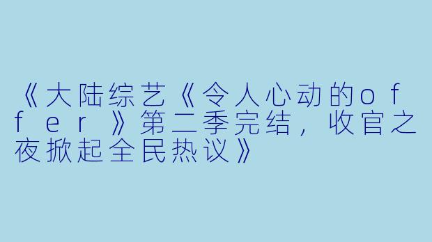 《大陆综艺《令人心动的offer》第二季完结，收官之夜掀起全民热议》
