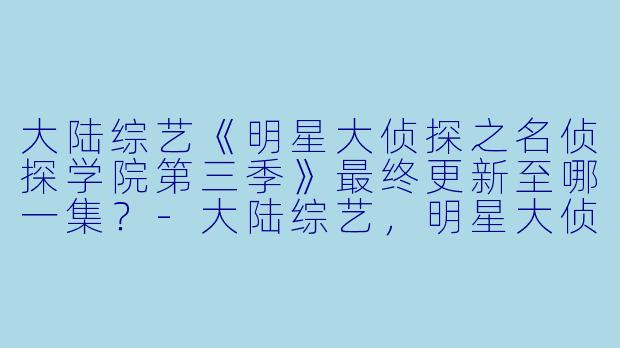 大陆综艺《明星大侦探之名侦探学院第三季》最终更新至哪一集？