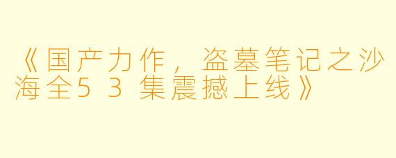 《国产力作，盗墓笔记之沙海全53集震撼上线》