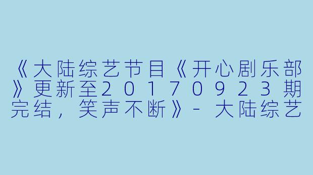 《大陆综艺节目《开心剧乐部》更新至20170923期完结，笑声不断》-大陆综艺，开心剧乐部，更新至第20170923期完结