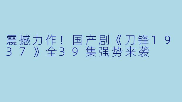 震撼力作！国产剧《刀锋1937》全39集强势来袭