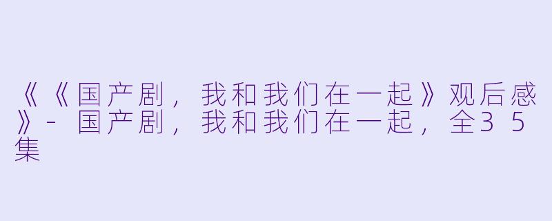 《《国产剧，我和我们在一起》观后感》-国产剧，我和我们在一起，全35集