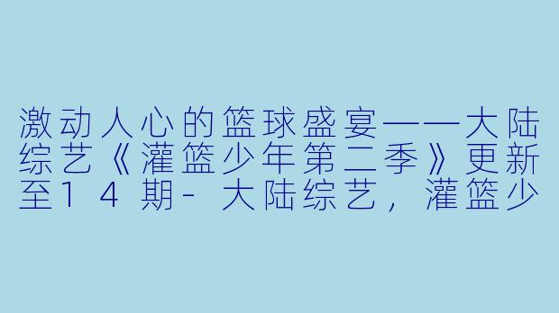 激动人心的篮球盛宴——大陆综艺《灌篮少年第二季》更新至14期-大陆综艺，灌篮少年第二季，更新至14期