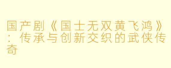 国产剧《国士无双黄飞鸿》：传承与创新交织的武侠传奇