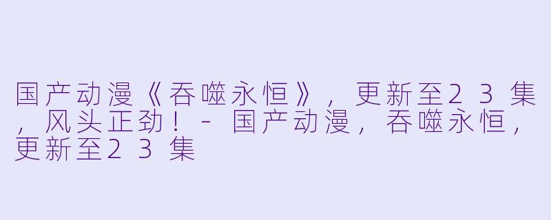 国产动漫《吞噬永恒》，更新至23集，风头正劲！-国产动漫，吞噬永恒，更新至23集