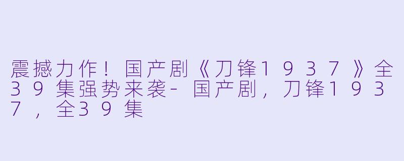 震撼力作！国产剧《刀锋1937》全39集强势来袭-国产剧，刀锋1937，全39集