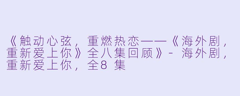 《触动心弦，重燃热恋——《海外剧，重新爱上你》全八集回顾》-海外剧，重新爱上你，全8集
