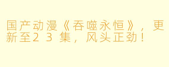 国产动漫《吞噬永恒》，更新至23集，风头正劲！
