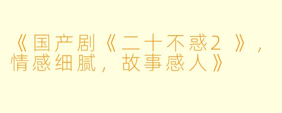 《国产剧《二十不惑2》，情感细腻，故事感人》