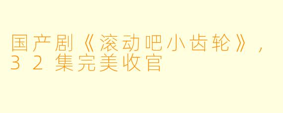 国产剧《滚动吧小齿轮》，32集完美收官 