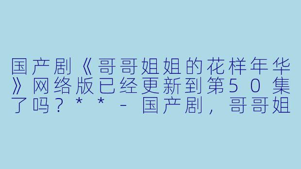 国产剧《哥哥姐姐的花样年华》网络版已经更新到第50集了吗?**