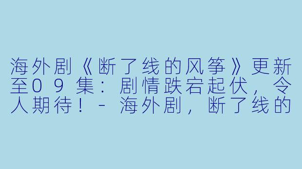 海外剧《断了线的风筝》更新至09集：剧情跌宕起伏，令人期待！-海外剧，断了线的风筝，更新至09集