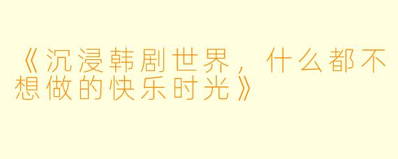 《沉浸韩剧世界，什么都不想做的快乐时光》