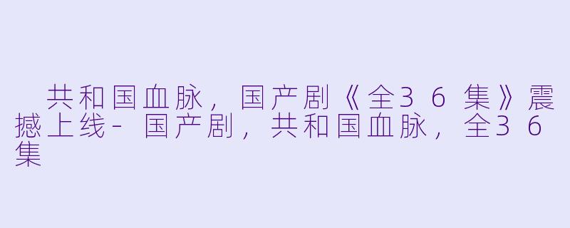  共和国血脉，国产剧《全36集》震撼上线-国产剧，共和国血脉，全36集