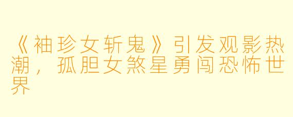 《袖珍女斩鬼》引发观影热潮，孤胆女煞星勇闯恐怖世界
