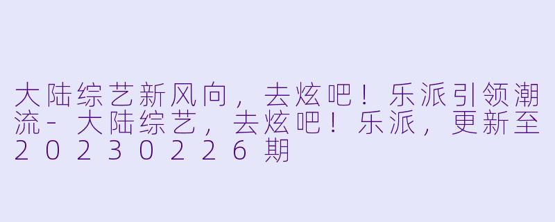 大陆综艺新风向，去炫吧！乐派引领潮流-大陆综艺，去炫吧！乐派，更新至20230226期