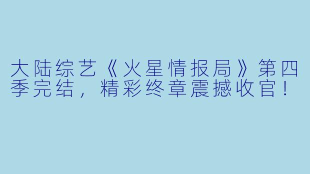 大陆综艺《火星情报局》第四季完结，精彩终章震撼收官！