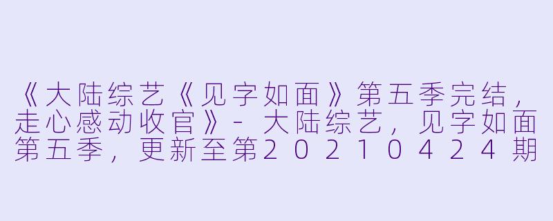 《大陆综艺《见字如面》第五季完结，走心感动收官》-大陆综艺，见字如面第五季，更新至第20210424期完结