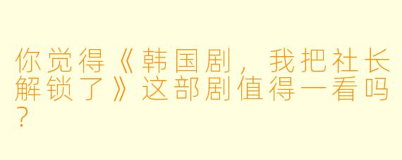 你觉得《韩国剧，我把社长解锁了》这部剧值得一看吗？