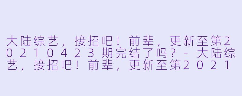 大陆综艺，接招吧！前辈，更新至第20210423期完结了吗？