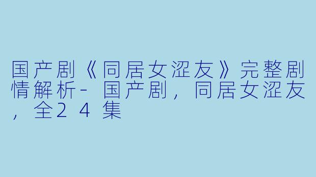 国产剧《同居女涩友》完整剧情解析-国产剧，同居女涩友，全24集