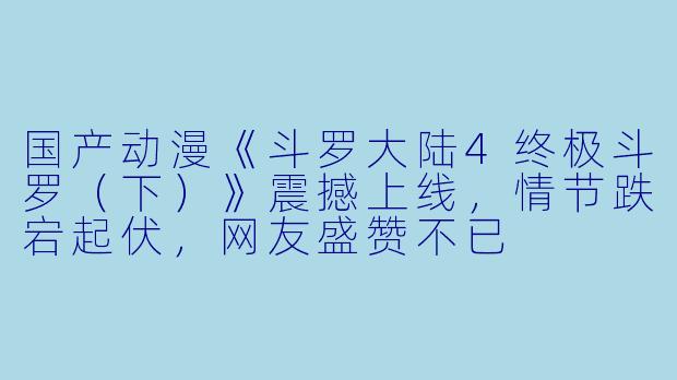 国产动漫《斗罗大陆4终极斗罗（下）》震撼上线，情节跌宕起伏，网友盛赞不已