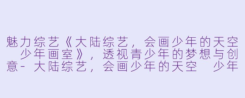 魅力综艺《大陆综艺，会画少年的天空 少年画室》，透视青少年的梦想与创意-大陆综艺，会画少年的天空 少年画室，更新至20230212期
