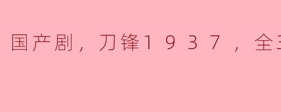 震撼力作！国产剧《刀锋1937》全39集强势来袭