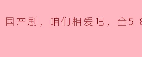 解读国产剧《咱们相爱吧》，全58集情节分析
