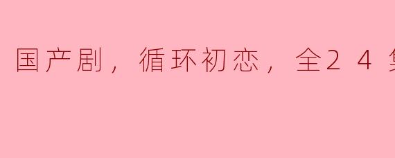 国产剧，循环初恋，全24集