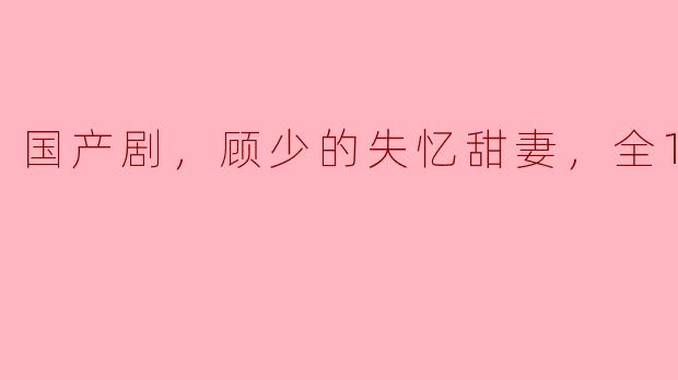 顾少的失忆甜妻全18集有哪些看点？
