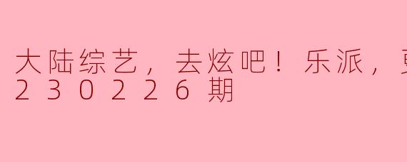 大陆综艺，去炫吧！乐派，更新至20230226期