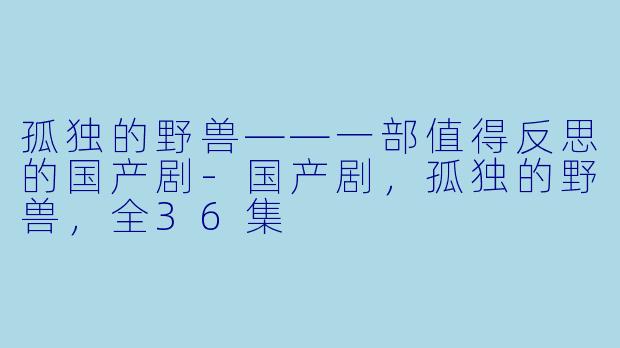 孤独的野兽——一部值得反思的国产剧-国产剧，孤独的野兽，全36集