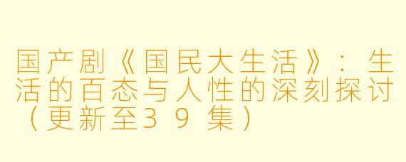 国产剧《国民大生活》：生活的百态与人性的深刻探讨（更新至39集）
