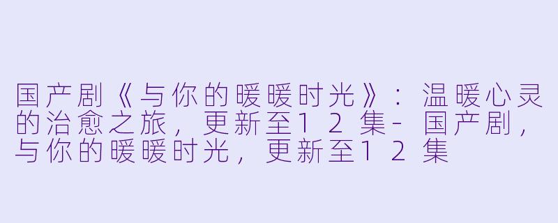 国产剧《与你的暖暖时光》：温暖心灵的治愈之旅，更新至12集-国产剧，与你的暖暖时光，更新至12集