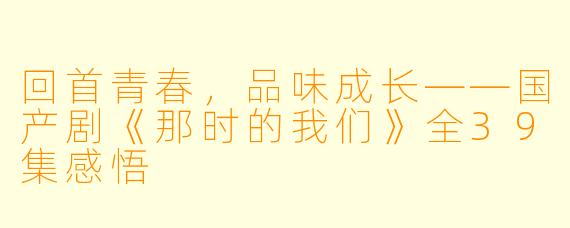 回首青春，品味成长——国产剧《那时的我们》全39集感悟