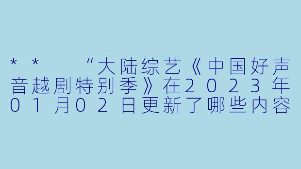 ** “大陆综艺《中国好声音越剧特别季》在2023年01月02日更新了哪些内容?”**