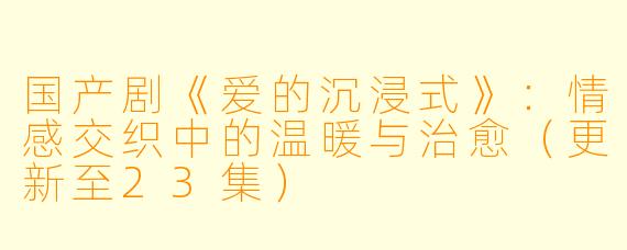 国产剧《爱的沉浸式》:情感交织中的温暖与治愈(更新至23集)