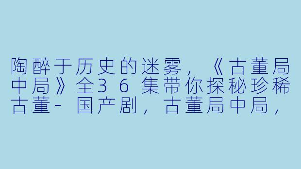 陶醉于历史的迷雾，《古董局中局》全36集带你探秘珍稀古董-国产剧，古董局中局，全36集