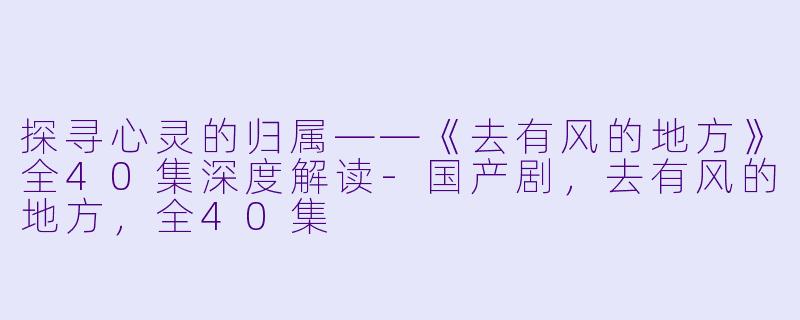 探寻心灵的归属——《去有风的地方》全40集深度解读-国产剧，去有风的地方，全40集