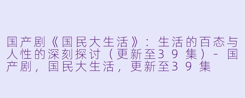 国产剧《国民大生活》：生活的百态与人性的深刻探讨（更新至39集）-国产剧，国民大生活，更新至39集